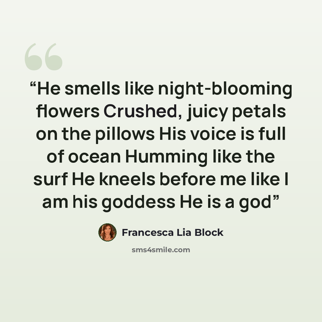 “He smells like night-blooming flowers Crushed, juicy petals on the pillows His voice is full of ocean Humming like the surf He kneels before me like I am his goddess He is a god” quote by Francesca Lia Block