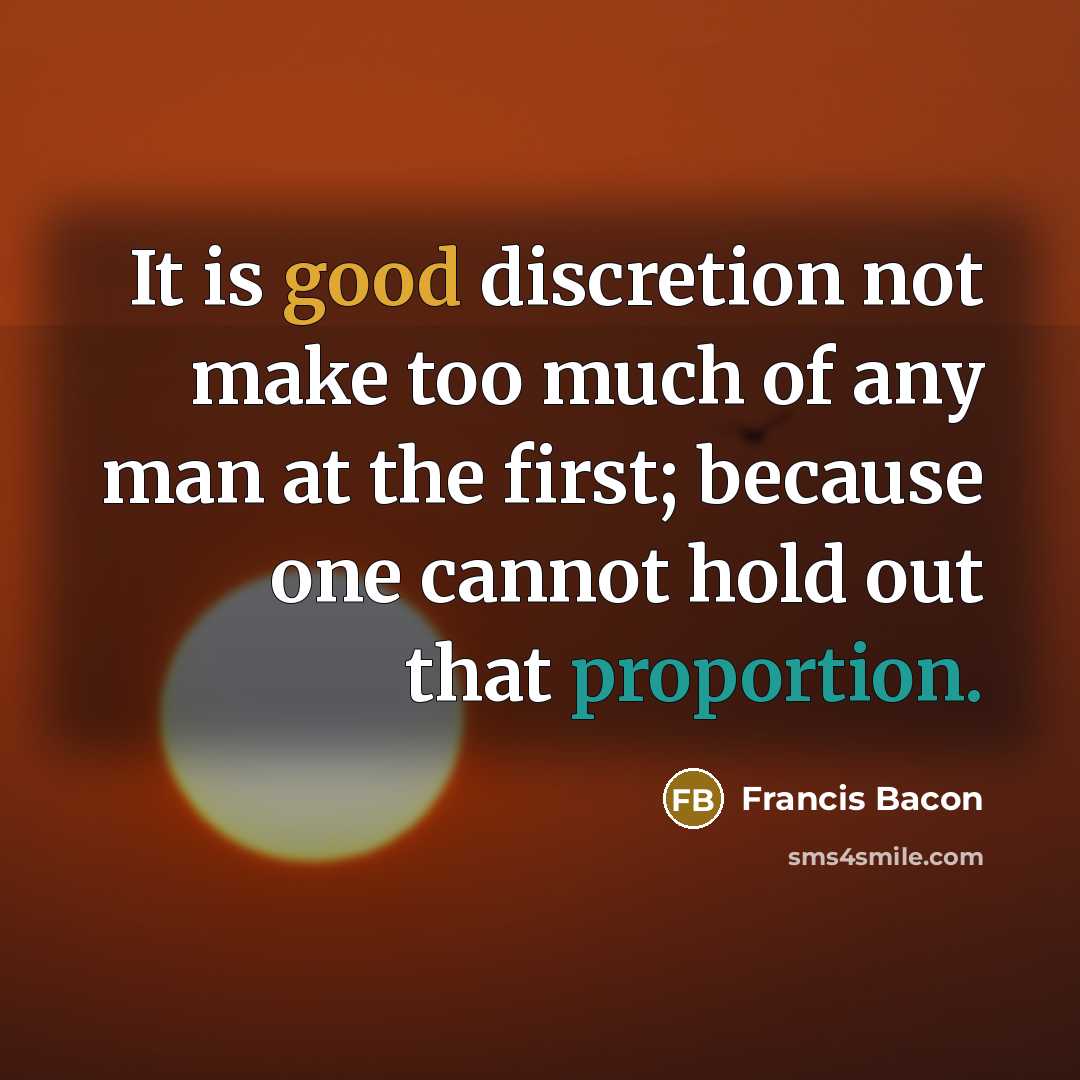 “It is good discretion not make too much of any man at the first; because one cannot hold out that proportion.” quote by Francis Bacon