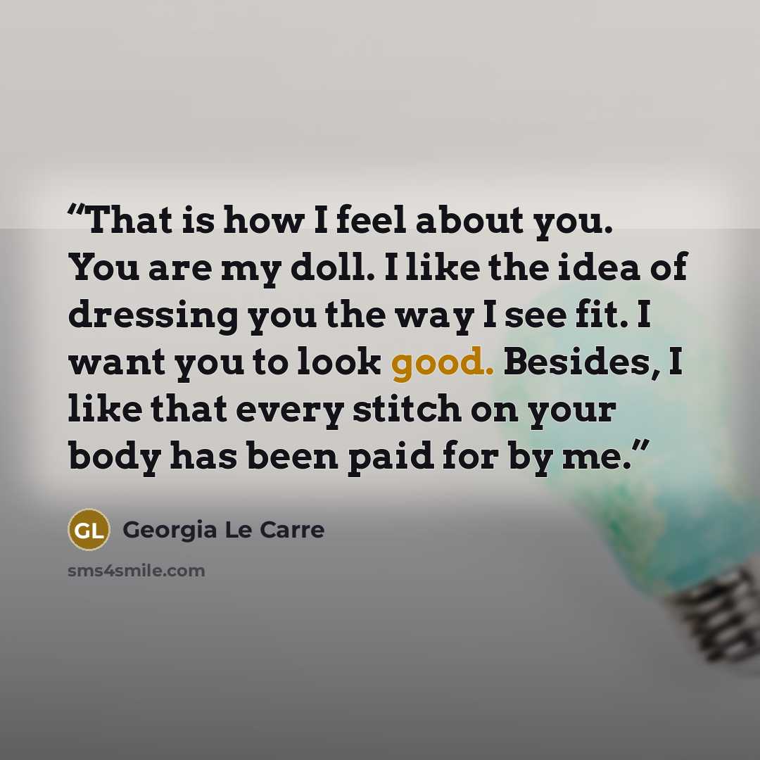“That is how I feel about you. You are my doll. I like the idea of dressing you the way I see fit. I want you to look good. Besides, I like that every stitch on your body has been paid for by me.” quote by Georgia Le Carre