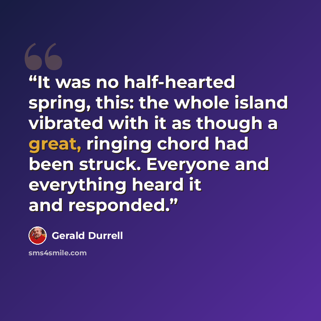 “It was no half-hearted spring, this: the whole island vibrated with it as though a great, ringing chord had been struck. Everyone and everything heard it and responded.” quote by Gerald Durrell