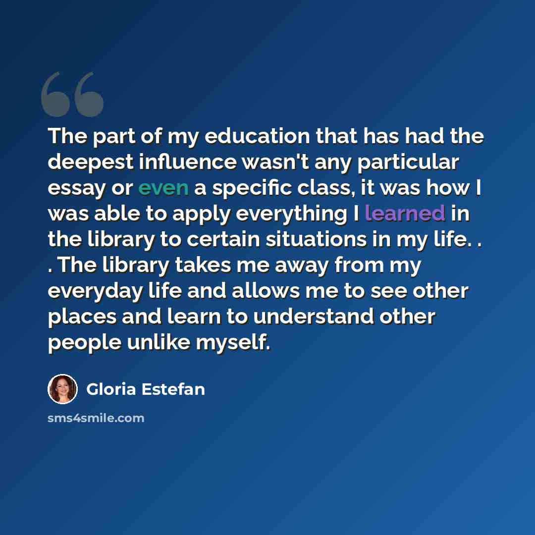 “The part of my education that has had the deepest influence wasn't any particular essay or even a specific class, it was how I was able to apply everything I learned in the library to certain situations in my life. . . The library takes me away from my everyday life and allows me to see other…” quote by Gloria Estefan
