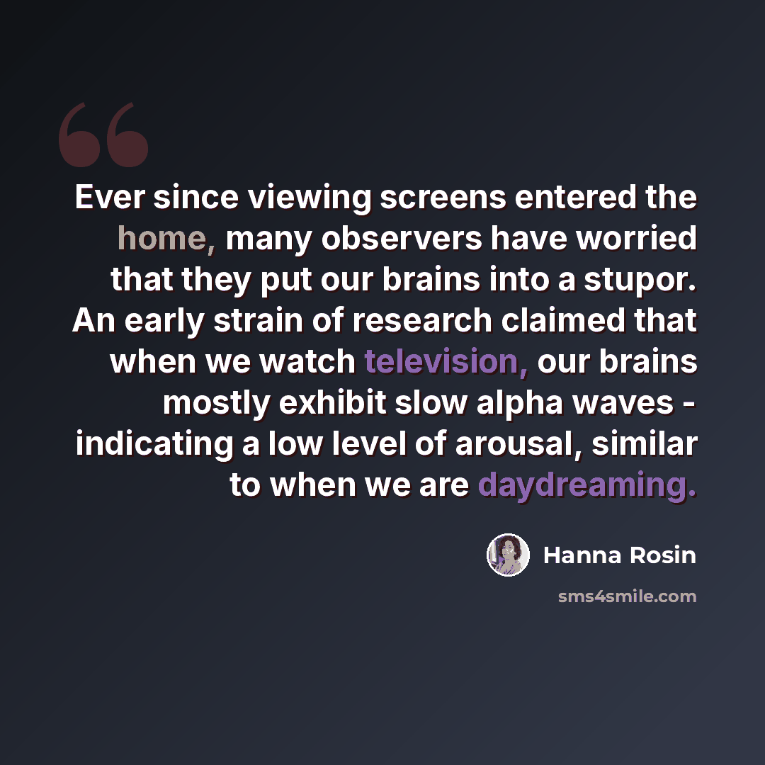 “Ever since viewing screens entered the home, many observers have worried that they put our brains into a stupor. An early strain of research claimed that when we watch television, our brains mostly exhibit slow alpha waves - indicating a low level of arousal, similar to when we are daydreaming.” quote by Hanna Rosin