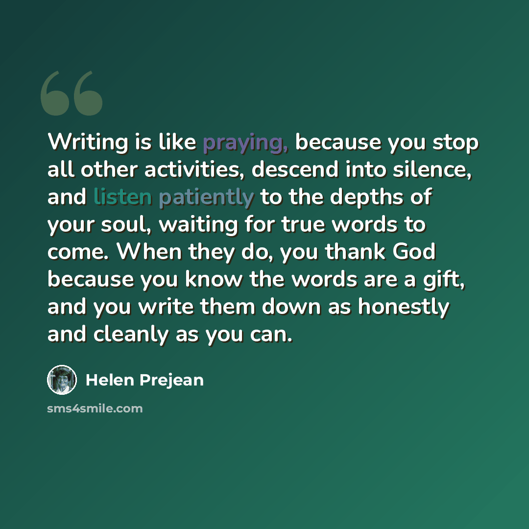 “Writing is like praying, because you stop all other activities, descend into silence, and listen patiently to the depths of your soul, waiting for true words to come. When they do, you thank God because you know the words are a gift, and you write them down as honestly and cleanly as you can.” quote by Helen Prejean