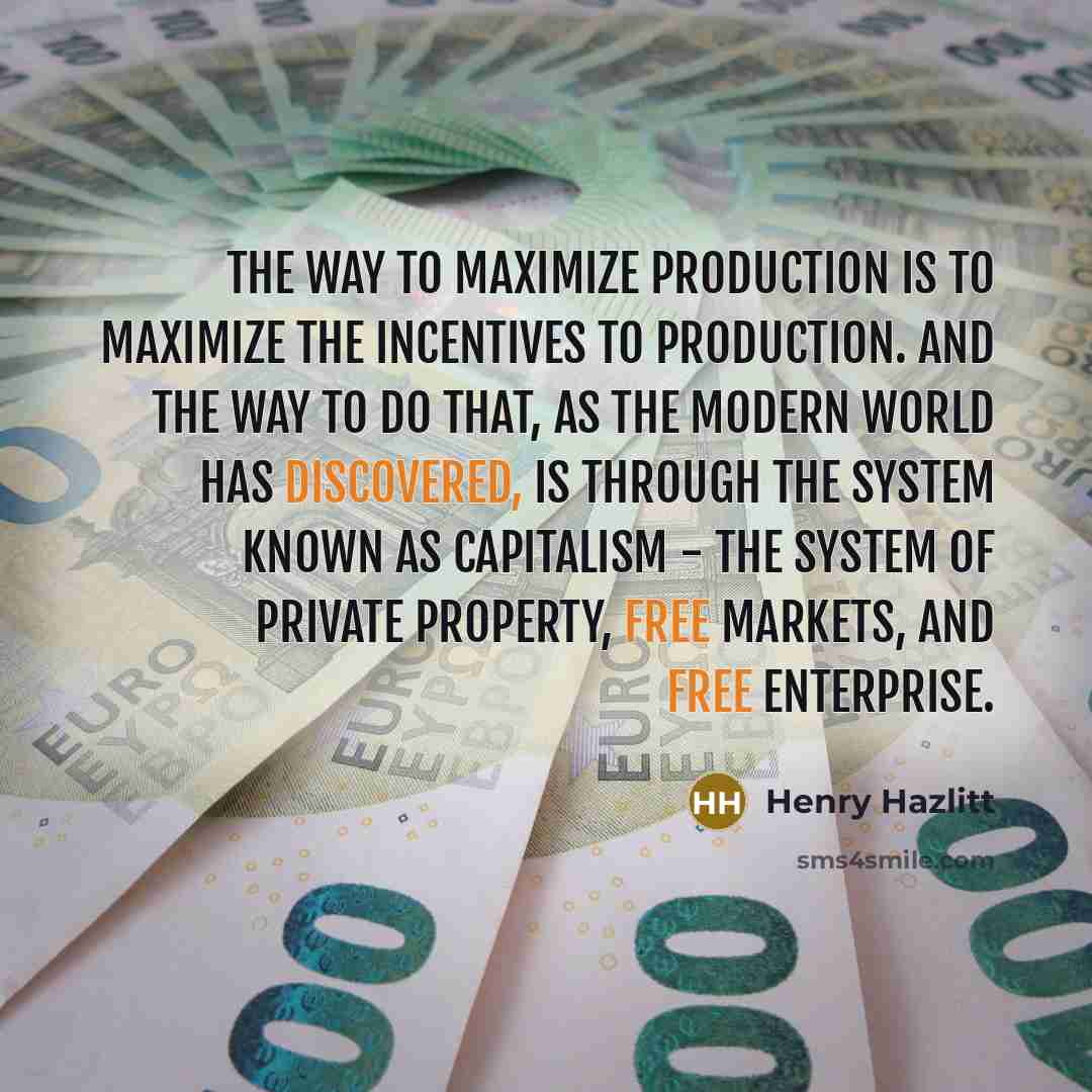“The way to maximize production is to maximize the incentives to production. And the way to do that, as the modern world has discovered, is through the system known as capitalism - the system of private property, free markets, and free enterprise.” quote by Henry Hazlitt