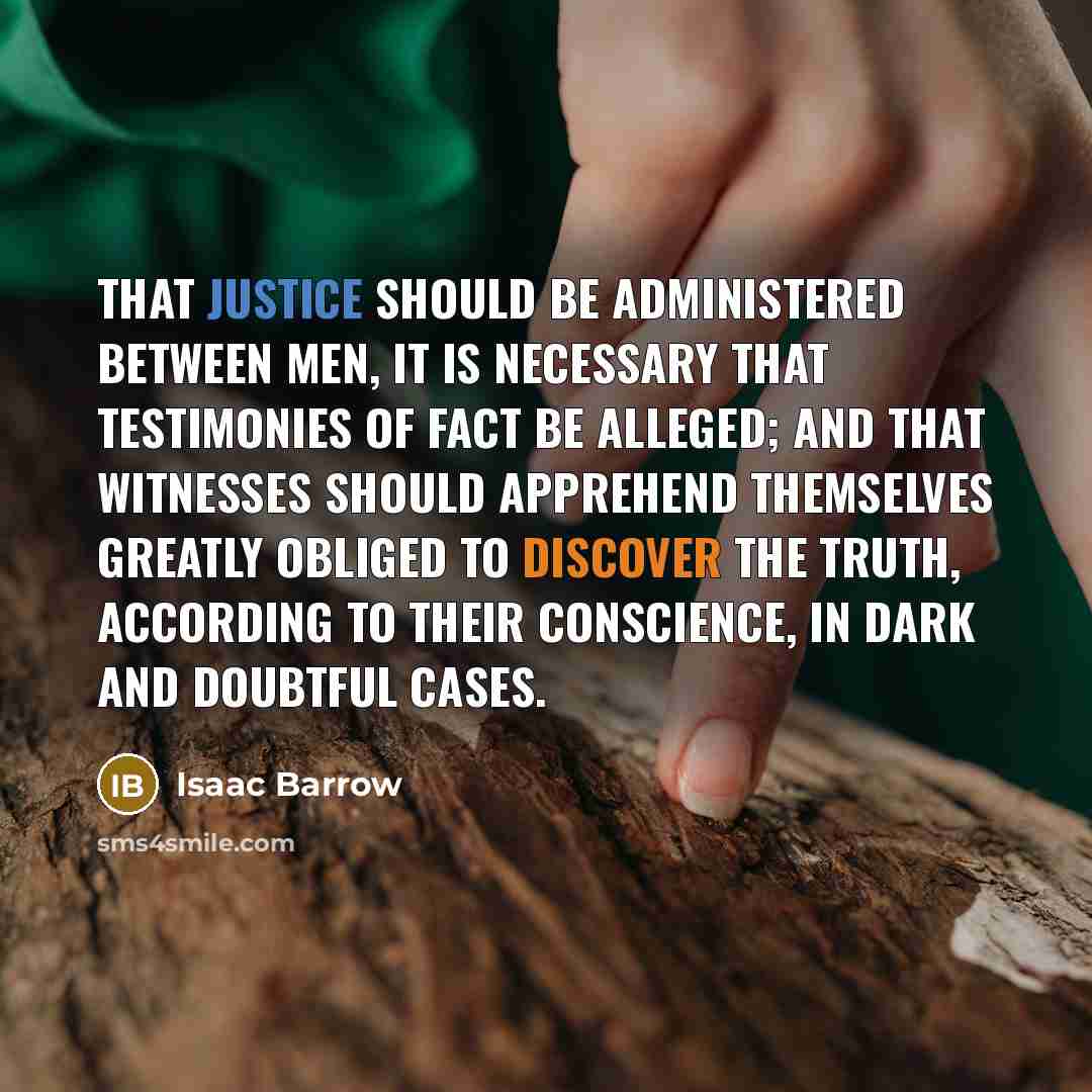 “That justice should be administered between men, it is necessary that testimonies of fact be alleged; and that witnesses should apprehend themselves greatly obliged to discover the truth, according to their conscience, in dark and doubtful cases.” quote by Isaac Barrow