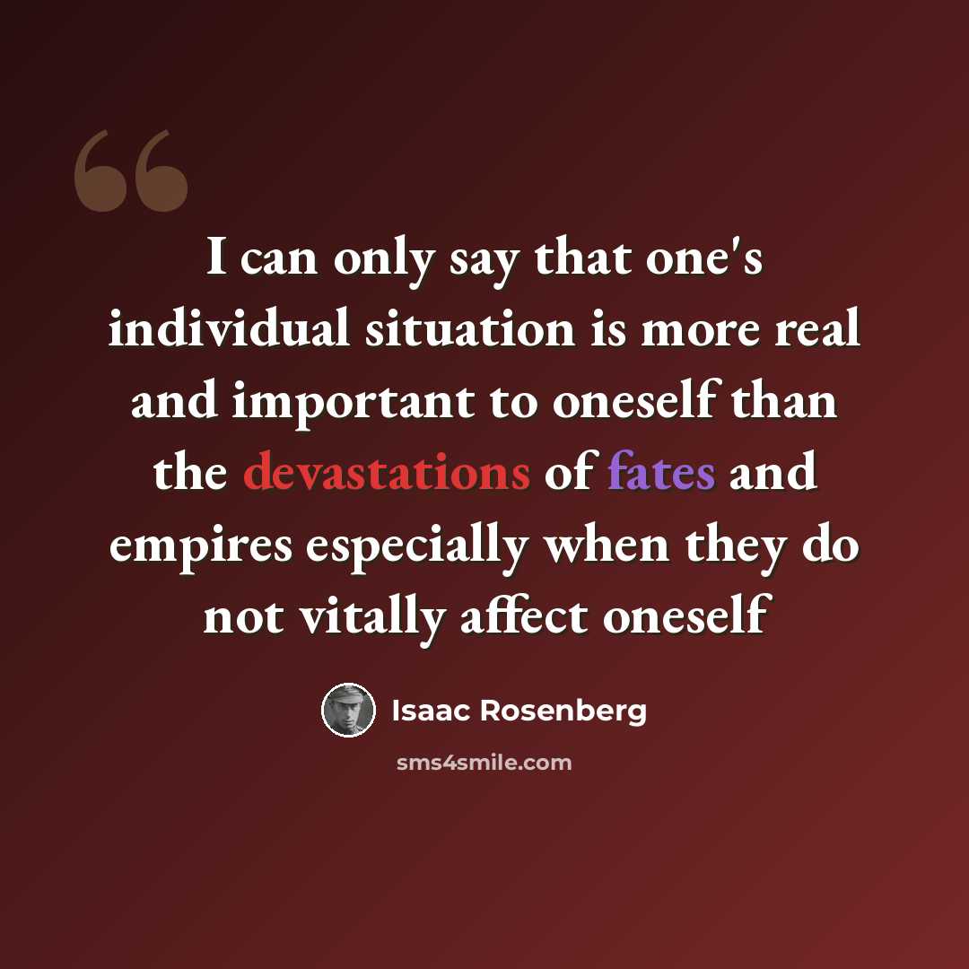 “I can only say that one's individual situation is more real and important to oneself than the devastations of fates and empires especially when they do not vitally affect oneself” quote by Isaac Rosenberg