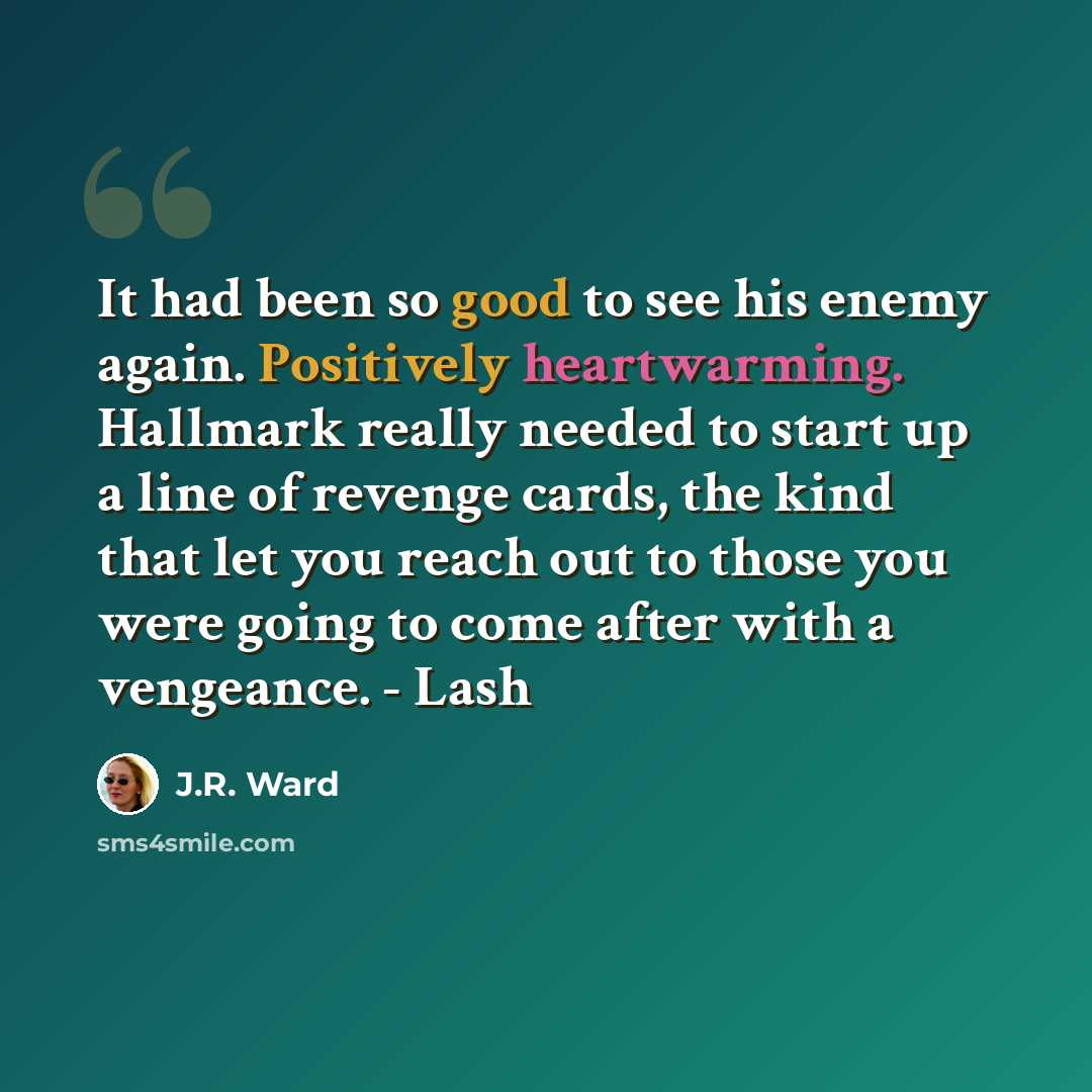 “It had been so good to see his enemy again. Positively heartwarming. Hallmark really needed to start up a line of revenge cards, the kind that let you reach out to those you were going to come after with a vengeance. - Lash” quote by J.R. Ward