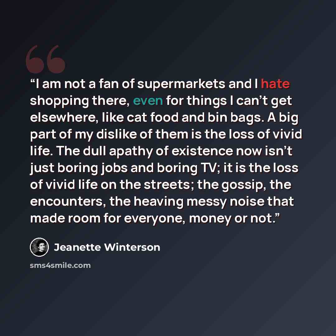 “I am not a fan of supermarkets and I hate shopping there, even for things I can't get elsewhere, like cat food and bin bags. A big part of my dislike of them is the loss of vivid life. The dull apathy of existence now isn't just boring jobs and boring TV; it is the loss of vivid life on the…” quote by Jeanette Winterson