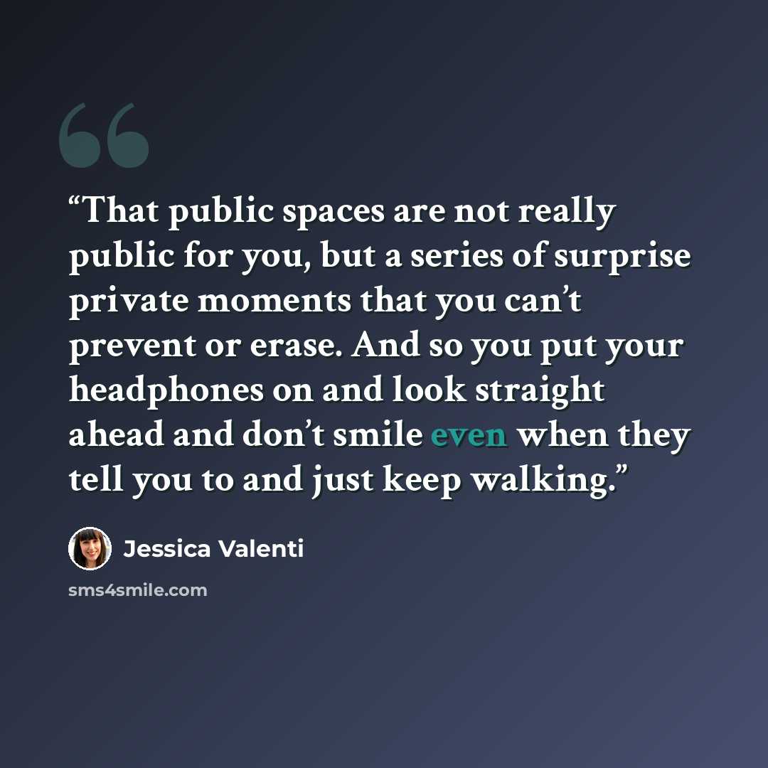 “That public spaces are not really public for you, but a series of surprise private moments that you can’t prevent or erase. And so you put your headphones on and look straight ahead and don’t smile even when they tell you to and just keep walking.” quote by Jessica Valenti