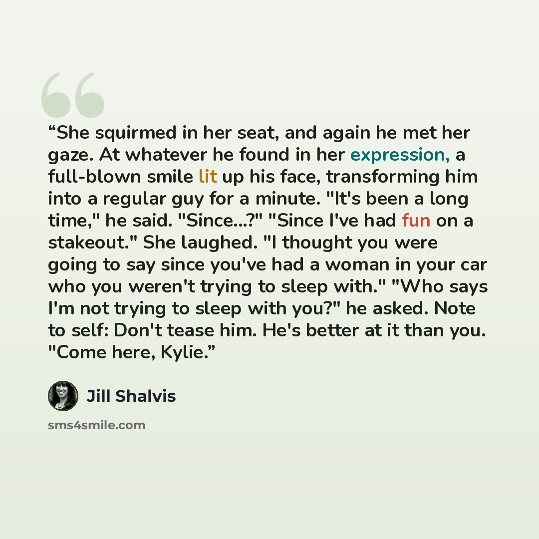 “She squirmed in her seat, and again he met her gaze. At whatever he found in her expression, a full-blown smile lit up his face, transforming him into a regular guy for a minute. "It's been a long time," he said. "Since...?" "Since I've had fun on a stakeout." She laughed. "I thought you were…” quote by Jill Shalvis