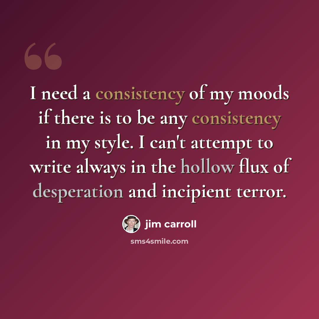 “I need a consistency of my moods if there is to be any consistency in my style. I can't attempt to write always in the hollow flux of desperation and incipient terror.” quote by Jim Carroll