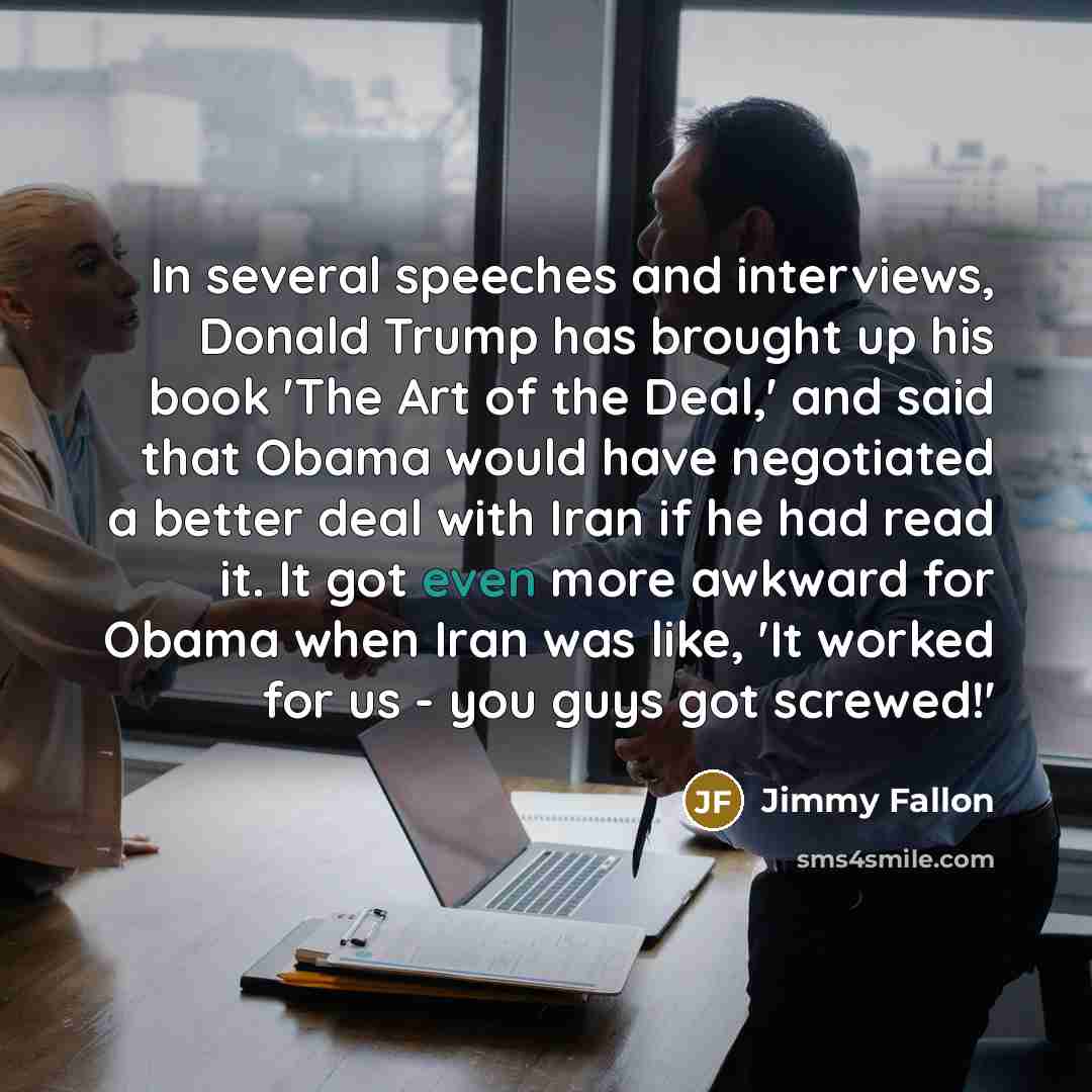 “In several speeches and interviews, Donald Trump has brought up his book 'The Art of the Deal,' and said that Obama would have negotiated a better deal with Iran if he had read it. It got even more awkward for Obama when Iran was like, 'It worked for us - you guys got screwed!'” quote by Jimmy Fallon