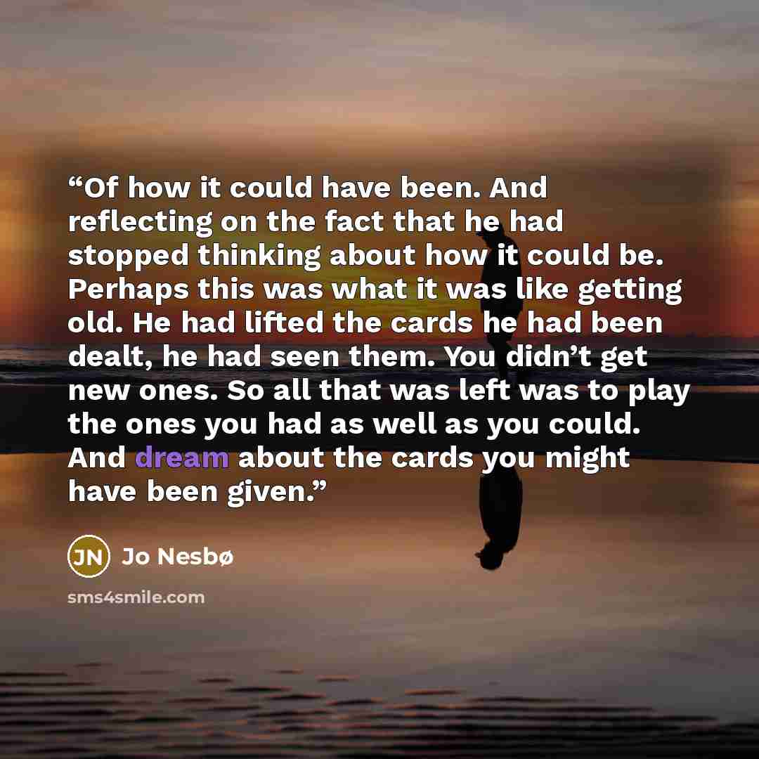 “Of how it could have been. And reflecting on the fact that he had stopped thinking about how it could be. Perhaps this was what it was like getting old. He had lifted the cards he had been dealt, he had seen them. You didn’t get new ones. So all that was left was to play the ones you had as well…” quote by Jo Nesbø