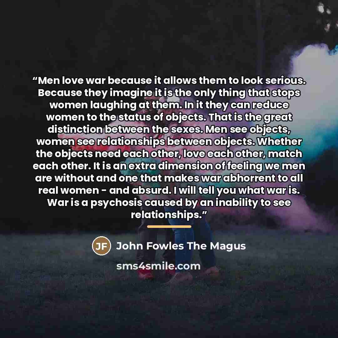 “Men love war because it allows them to look serious. Because they imagine it is the only thing that stops women laughing at them. In it they can reduce women to the status of objects. That is the great distinction between the sexes. Men see objects, women see relationships between objects. Whether…” quote by John Fowles The Magus