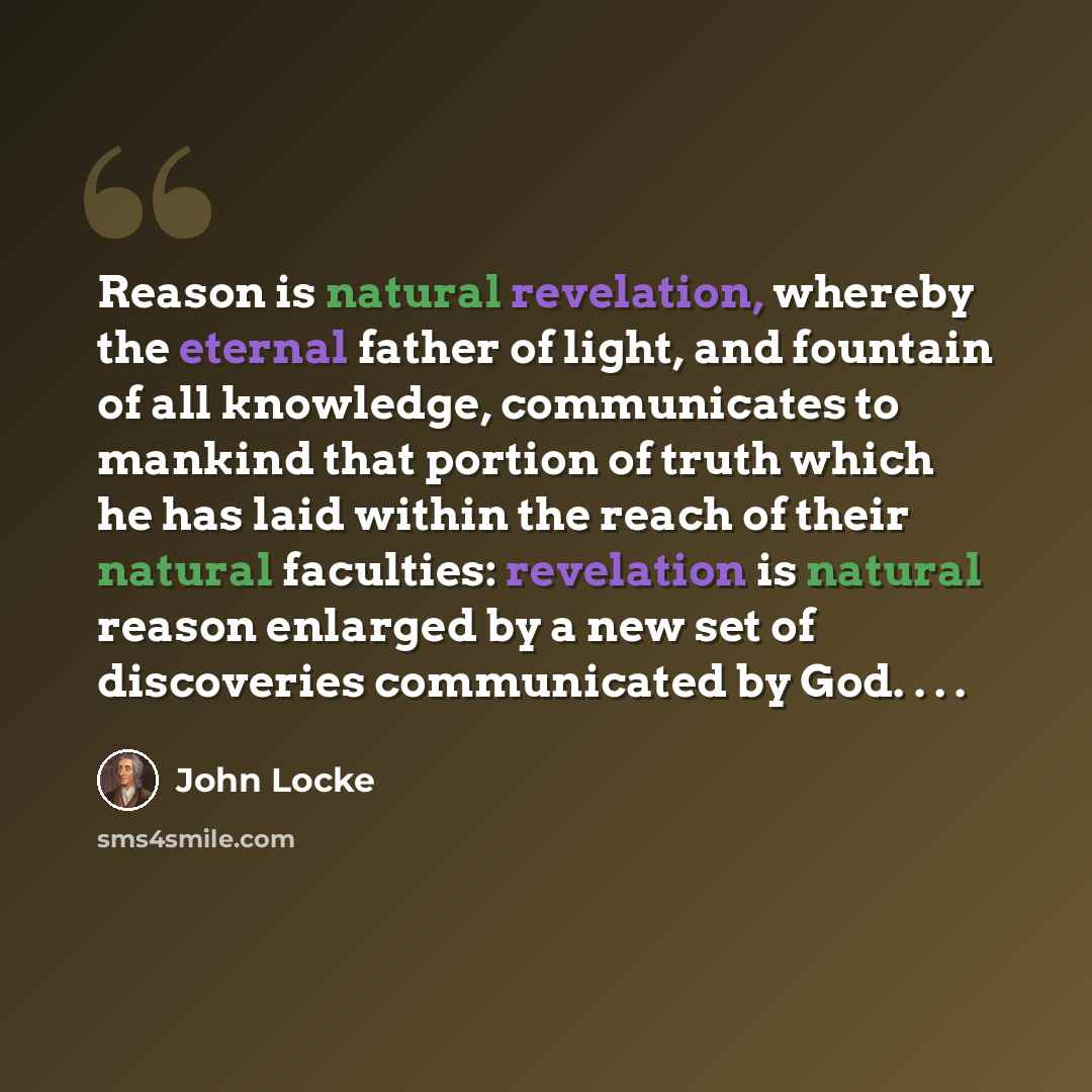 “Reason is natural revelation, whereby the eternal father of light, and fountain of all knowledge, communicates to mankind that portion of truth which he has laid within the reach of their natural faculties: revelation is natural reason enlarged by a new set of discoveries communicated by God. . . .” quote by John Locke
