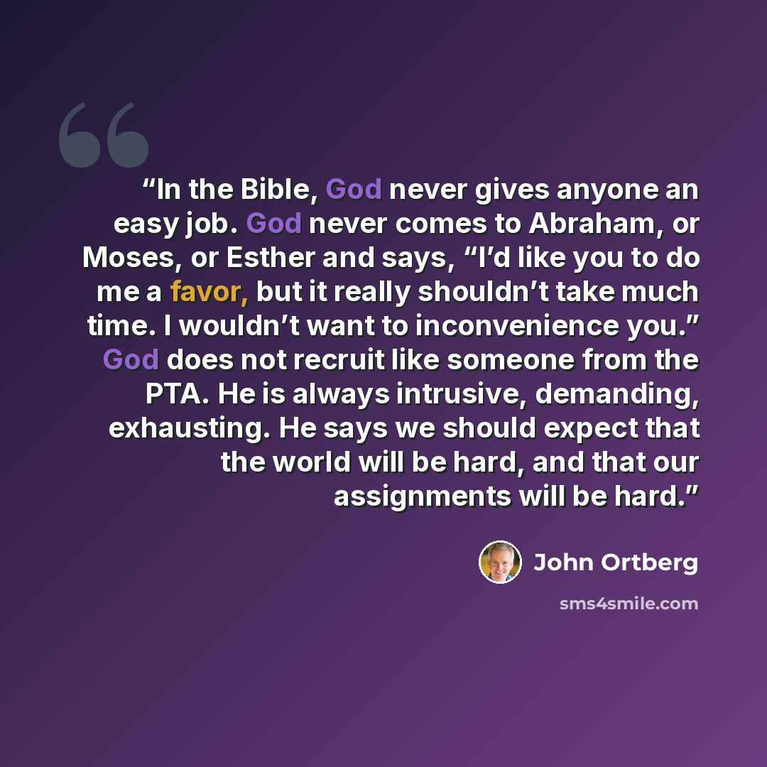 “In the Bible, God never gives anyone an easy job. God never comes to Abraham, or Moses, or Esther and says, “I’d like you to do me a favor, but it really shouldn’t take much time. I wouldn’t want to inconvenience you.” God does not recruit like someone from the PTA. He is always intrusive…” quote by John Ortberg