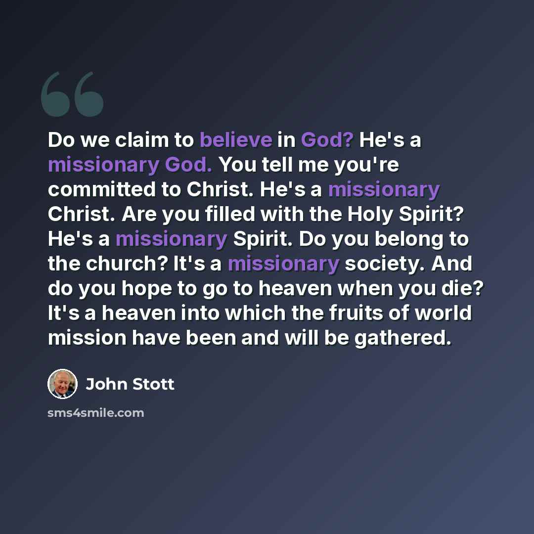 “Do we claim to believe in God? He's a missionary God. You tell me you're committed to Christ. He's a missionary Christ. Are you filled with the Holy Spirit? He's a missionary Spirit. Do you belong to the church? It's a missionary society. And do you hope to go to heaven when you die? It's a heaven…” quote by John Stott