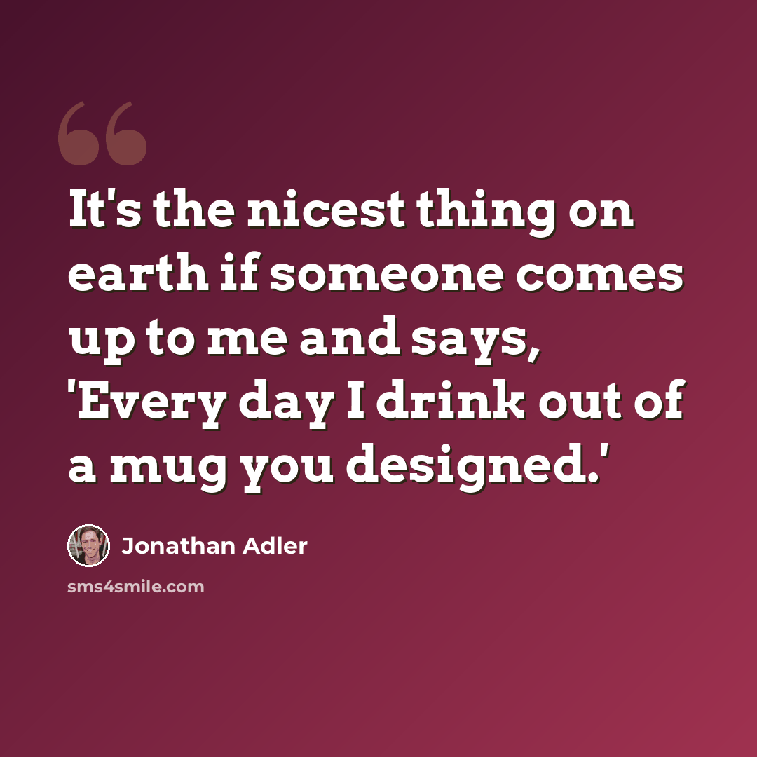 “It's the nicest thing on earth if someone comes up to me and says, 'Every day I drink out of a mug you designed.'” quote by Jonathan Adler