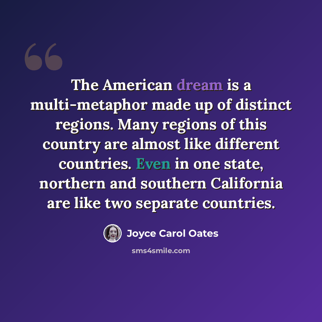“The American dream is a multi-metaphor made up of distinct regions. Many regions of this country are almost like different countries. Even in one state, northern and southern California are like two separate countries.” quote by Joyce Carol Oates