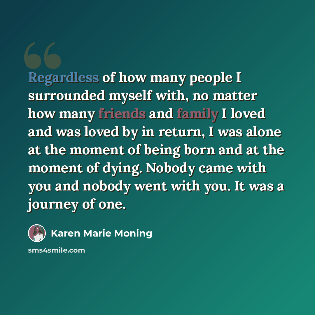 “Regardless of how many people I surrounded myself with, no matter how many friends and family I loved and was loved by in return, I was alone at the moment of being born and at the moment of dying. Nobody came with you and nobody went with you. It was a journey of one.” quote by Karen Marie Moning