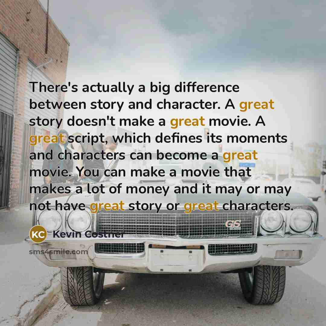“There's actually a big difference between story and character. A great story doesn't make a great movie. A great script, which defines its moments and characters can become a great movie. You can make a movie that makes a lot of money and it may or may not have great story or great characters.” quote by Kevin Costner