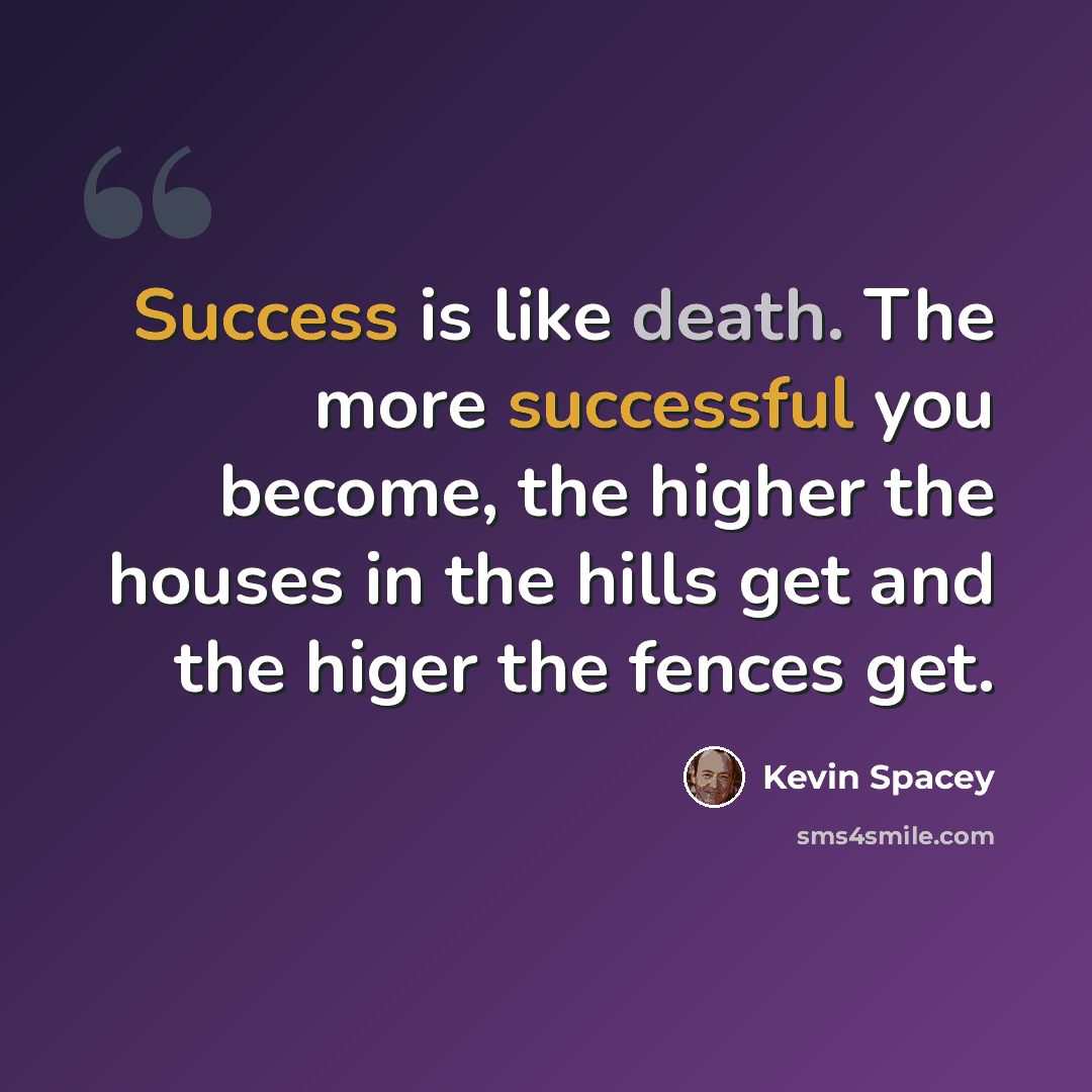 “Success is like death. The more successful you become, the higher the houses in the hills get and the higer the fences get.” quote by Kevin Spacey