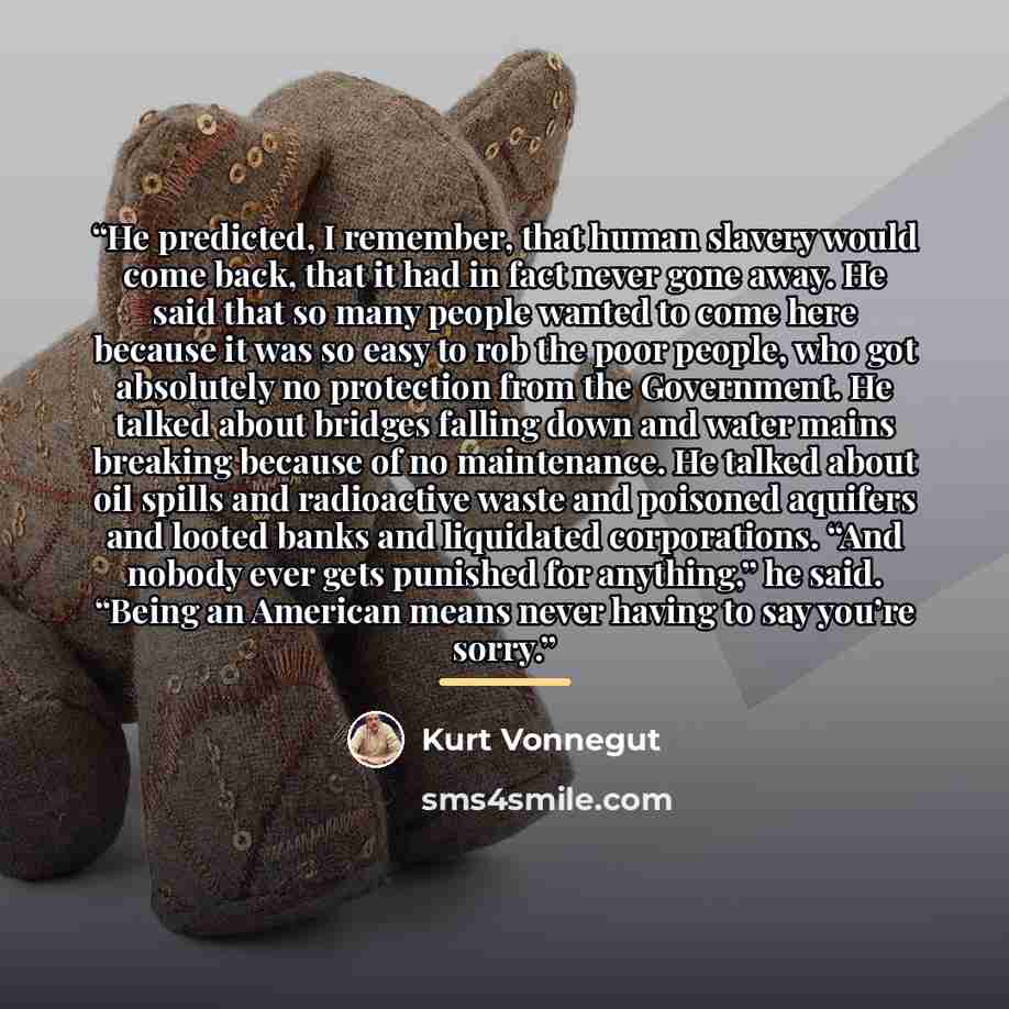“He predicted, I remember, that human slavery would come back, that it had in fact never gone away. He said that so many people wanted to come here because it was so easy to rob the poor people, who got absolutely no protection from the Government. He talked about bridges falling down and water…” quote by Kurt Vonnegut