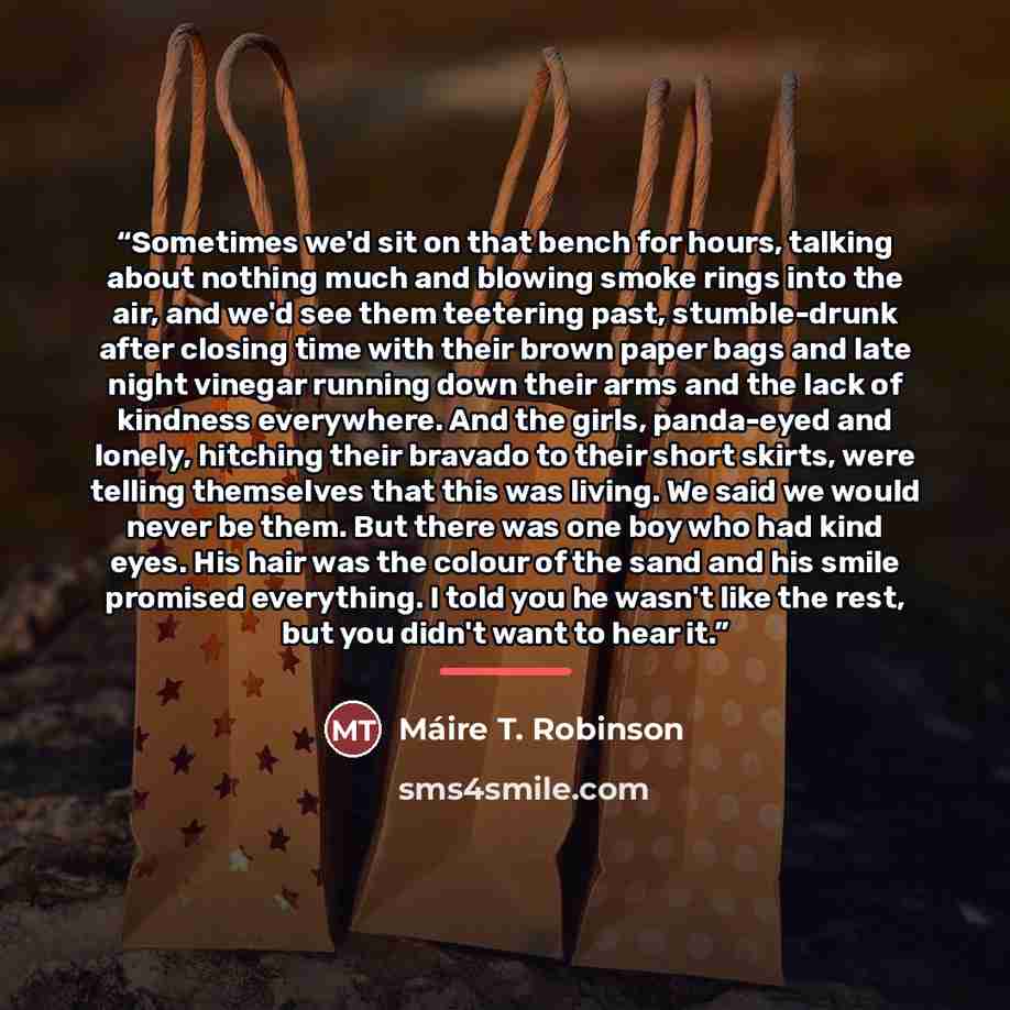 “Sometimes we'd sit on that bench for hours, talking about nothing much and blowing smoke rings into the air, and we'd see them teetering past, stumble-drunk after closing time with their brown paper bags and late night vinegar running down their arms and the lack of kindness everywhere. And the…” quote by Máire T. Robinson