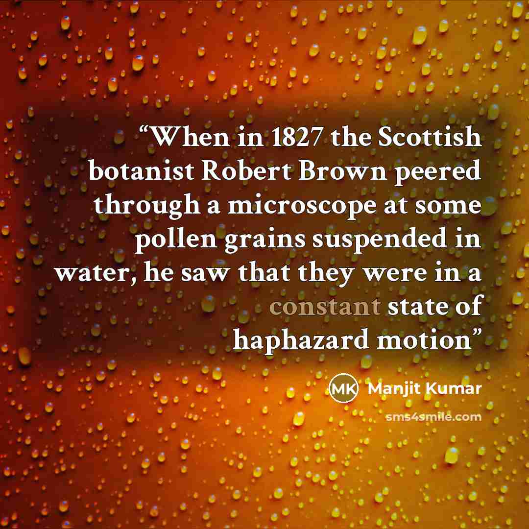 “When in 1827 the Scottish botanist Robert Brown peered through a microscope at some pollen grains suspended in water, he saw that they were in a constant state of haphazard motion” quote by Manjit Kumar