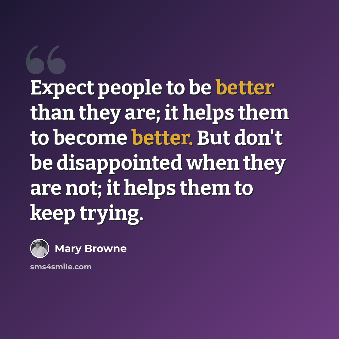 “Expect people to be better than they are; it helps them to become better. But don't be disappointed when they are not; it helps them to keep trying.” quote by Mary Browne