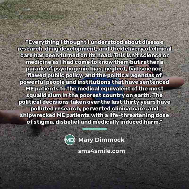 “Everything I thought I understood about disease research, drug development, and the delivery of clinical care has been turned on its head. This isn’t science or medicine as I had come to know them but rather a parade of psychogenic bias, neglect, bad science, flawed public policy, and the…” quote by Mary Dimmock