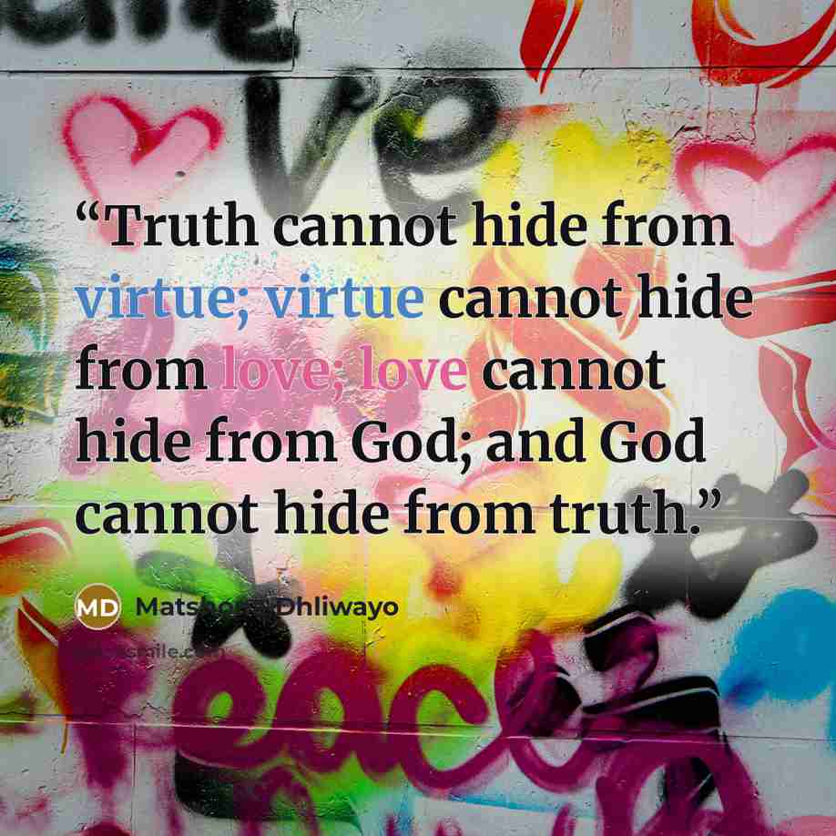 “Truth cannot hide from virtue; virtue cannot hide from love; love cannot hide from God; and God cannot hide from truth.” quote by Matshona Dhliwayo