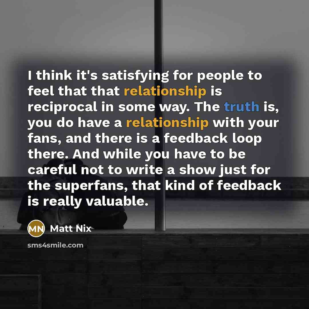 “I think it's satisfying for people to feel that that relationship is reciprocal in some way. The truth is, you do have a relationship with your fans, and there is a feedback loop there. And while you have to be careful not to write a show just for the superfans, that kind of feedback is really…” quote by Matt Nix