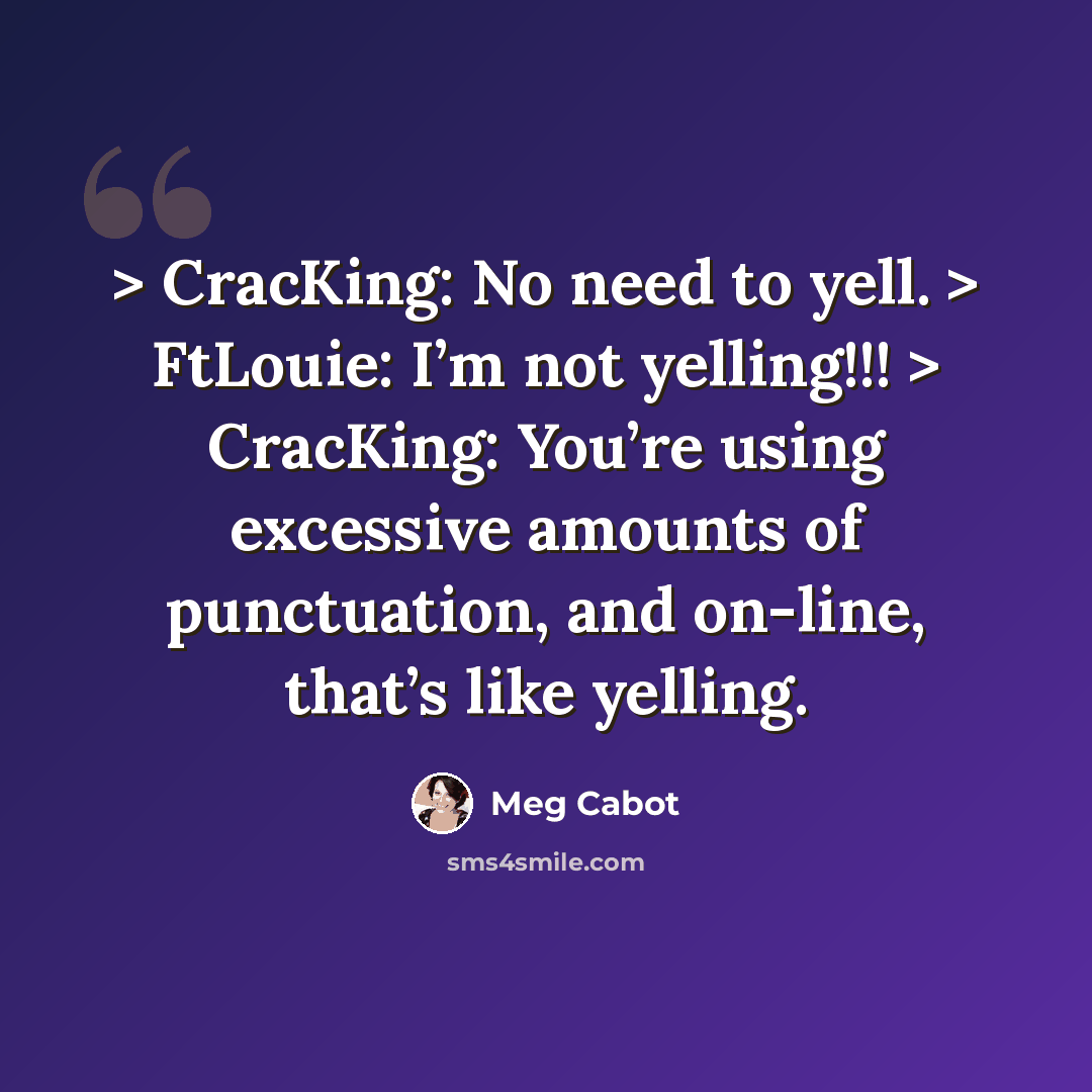 “> CracKing: No need to yell. > FtLouie: I’m not yelling!!! > CracKing: You’re using excessive amounts of punctuation, and on-line, that’s like yelling.” quote by Meg Cabot