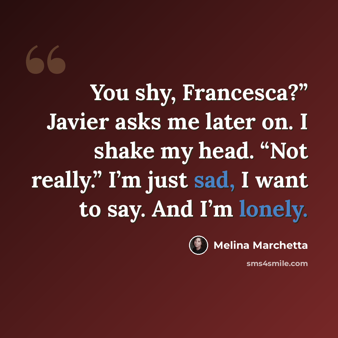 “You shy, Francesca?” Javier asks me later on. I shake my head. “Not really.” I’m just sad, I want to say. And I’m lonely.” quote by Melina Marchetta