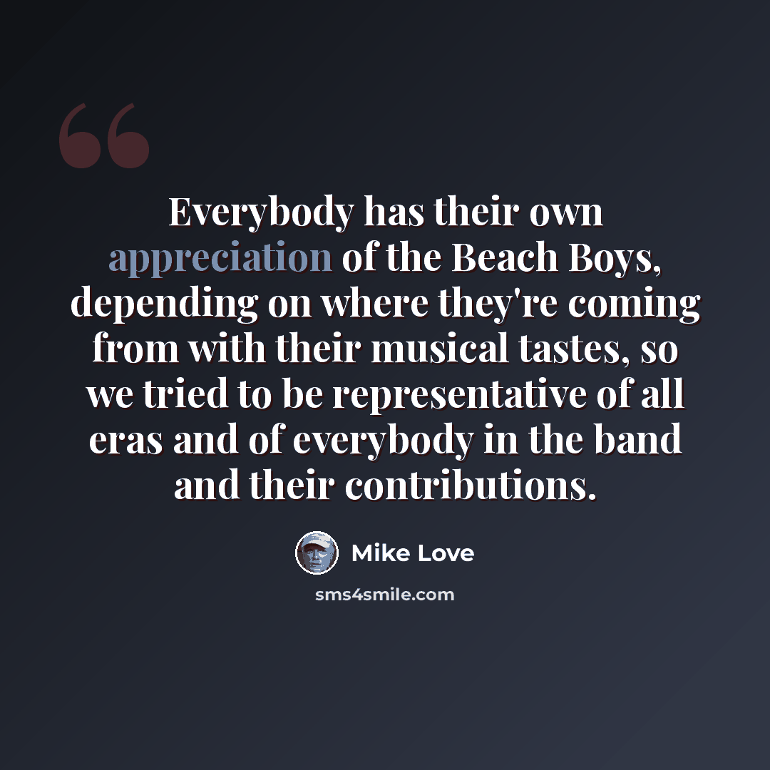 “Everybody has their own appreciation of the Beach Boys, depending on where they're coming from with their musical tastes, so we tried to be representative of all eras and of everybody in the band and their contributions.” quote by Mike Love