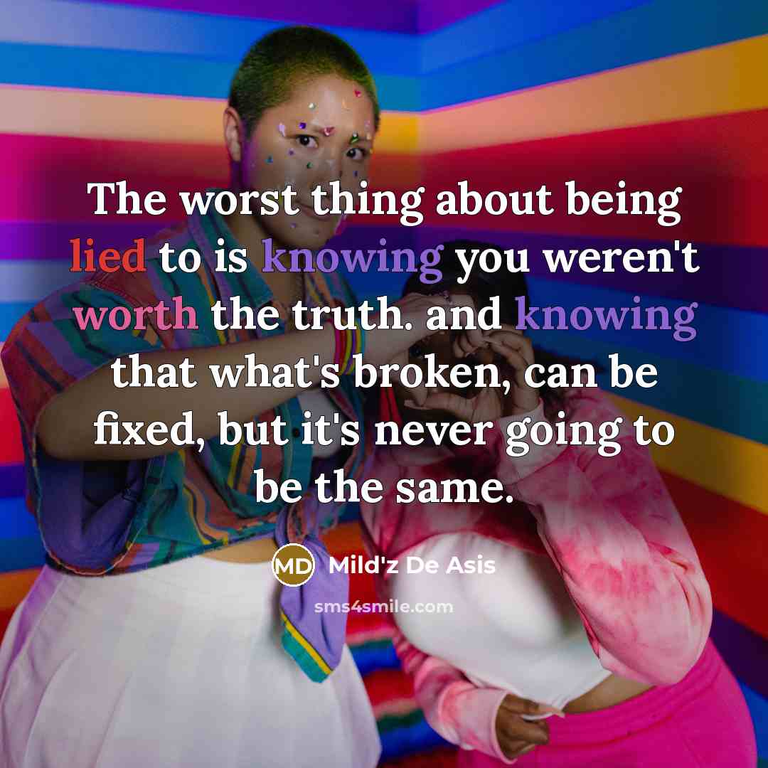 “The worst thing about being lied to is knowing you weren't worth the truth. and knowing that what's broken, can be fixed, but it's never going to be the same.” quote by Mild'z De Asis