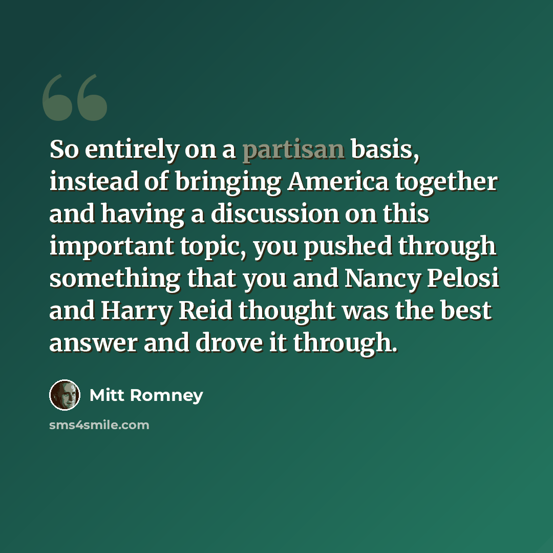 “So entirely on a partisan basis, instead of bringing America together and having a discussion on this important topic, you pushed through something that you and Nancy Pelosi and Harry Reid thought was the best answer and drove it through.” quote by Mitt Romney