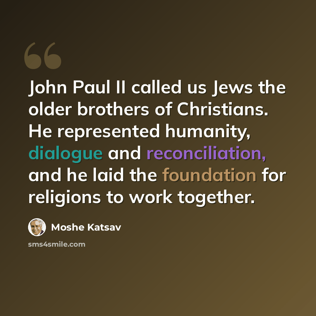 “John Paul II called us Jews the older brothers of Christians. He represented humanity, dialogue and reconciliation, and he laid the foundation for religions to work together.” quote by Moshe Katsav