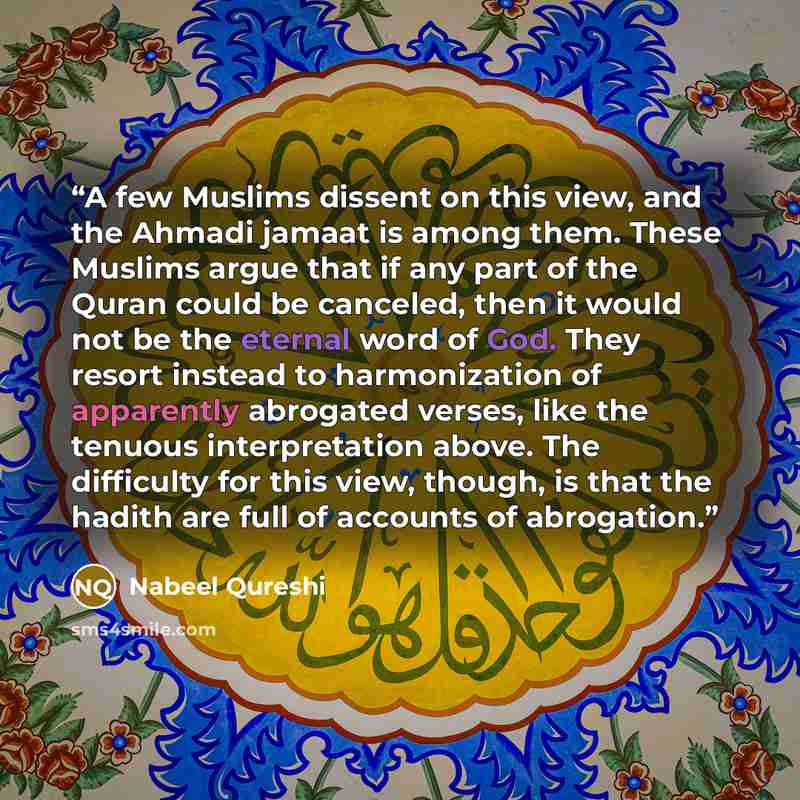 “A few Muslims dissent on this view, and the Ahmadi jamaat is among them. These Muslims argue that if any part of the Quran could be canceled, then it would not be the eternal word of God. They resort instead to harmonization of apparently abrogated verses, like the tenuous interpretation above…” quote by Nabeel Qureshi