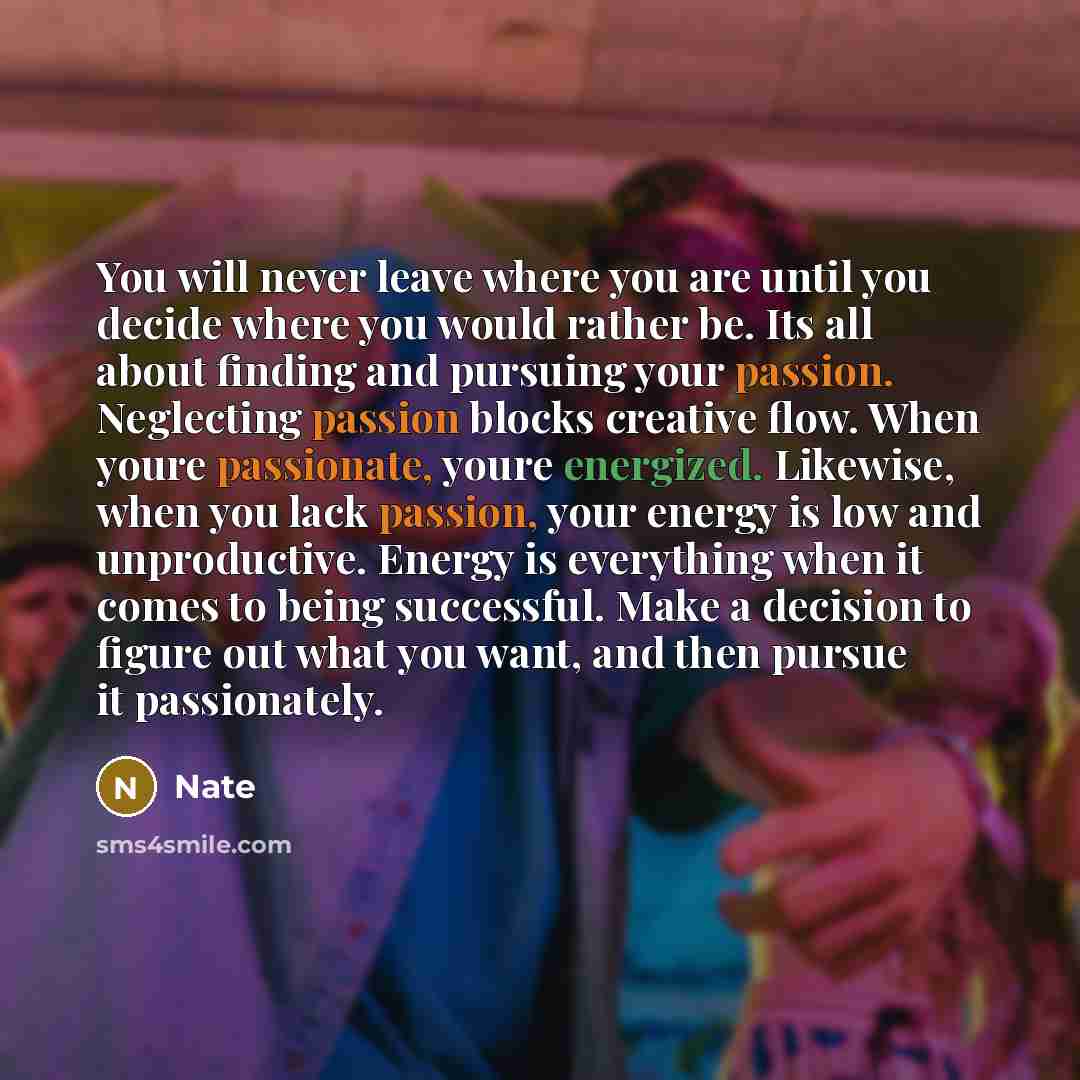 “You will never leave where you are until you decide where you would rather be. Its all about finding and pursuing your passion. Neglecting passion blocks creative flow. When youre passionate, youre energized. Likewise, when you lack passion, your energy is low and unproductive. Energy is…” quote by Nate