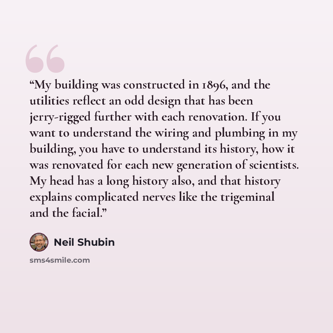 “My building was constructed in 1896, and the utilities reflect an odd design that has been jerry-rigged further with each renovation. If you want to understand the wiring and plumbing in my building, you have to understand its history, how it was renovated for each new generation of scientists. My…” quote by Neil Shubin