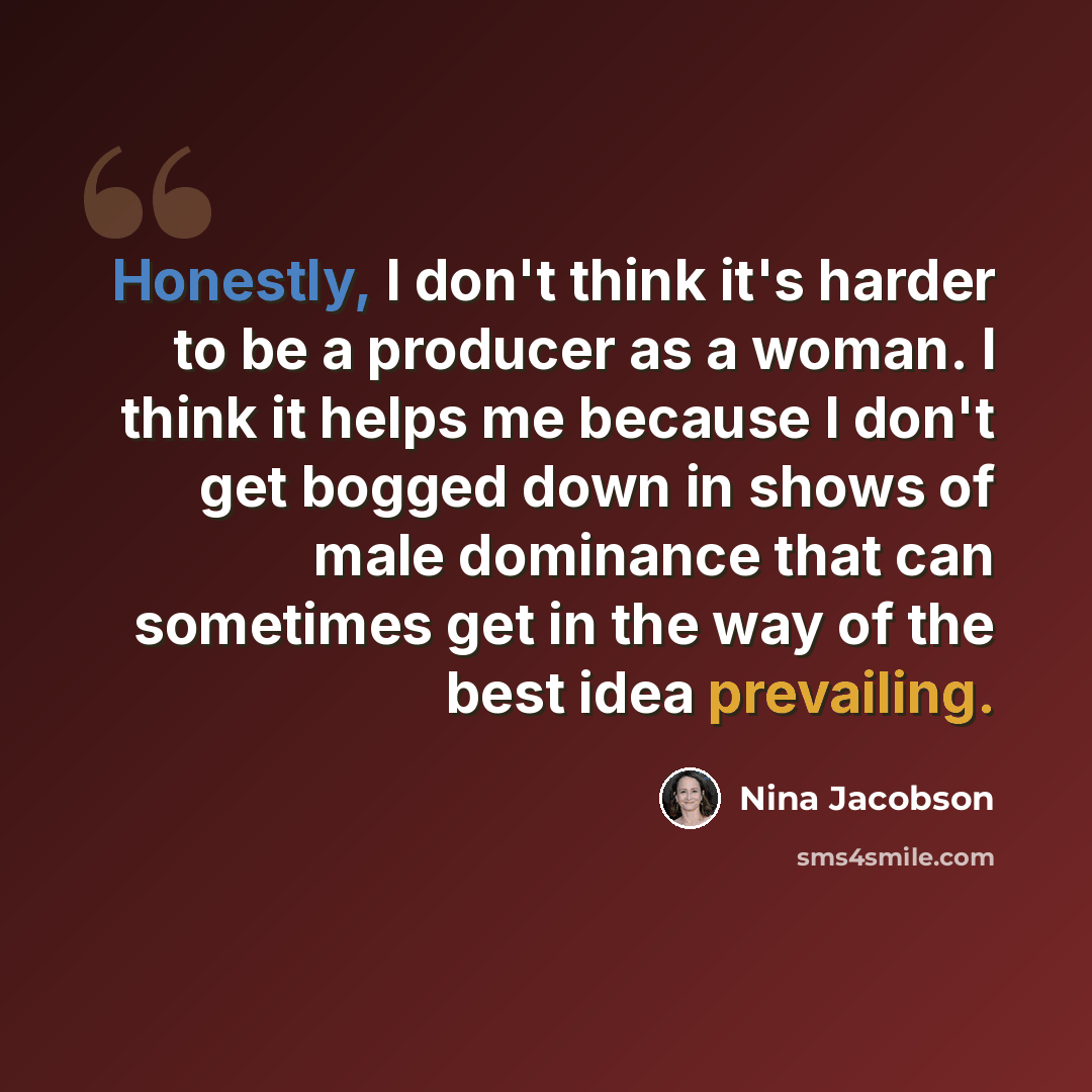 “Honestly, I don't think it's harder to be a producer as a woman. I think it helps me because I don't get bogged down in shows of male dominance that can sometimes get in the way of the best idea prevailing.” quote by Nina Jacobson