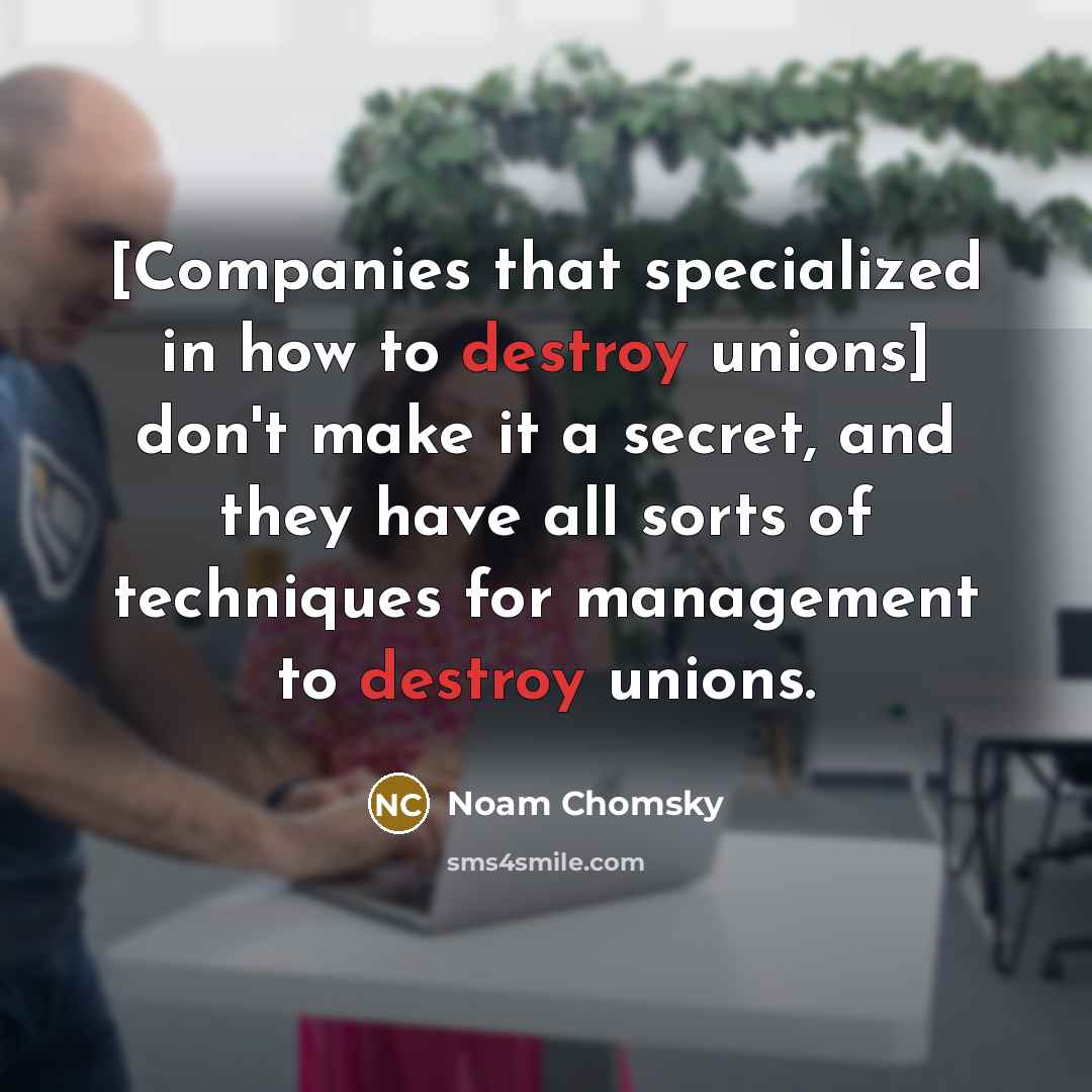 “[Companies that specialized in how to destroy unions] don't make it a secret, and they have all sorts of techniques for management to destroy unions.” quote by Noam Chomsky