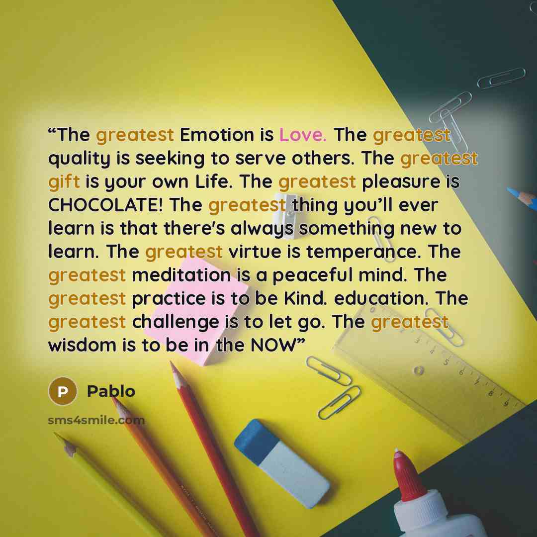 “The greatest Emotion is Love. The greatest quality is seeking to serve others. The greatest gift is your own Life. The greatest pleasure is CHOCOLATE! The greatest thing you’ll ever learn is that there's always something new to learn. The greatest virtue is temperance. The greatest meditation is a…” quote by pablo