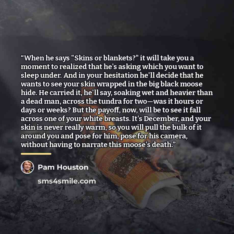 “When he says "Skins or blankets?" it will take you a moment to realized that he's asking which you want to sleep under. And in your hesitation he'll decide that he wants to see your skin wrapped in the big black moose hide. He carried it, he'll say, soaking wet and heavier than a dead man, across…” quote by Pam Houston