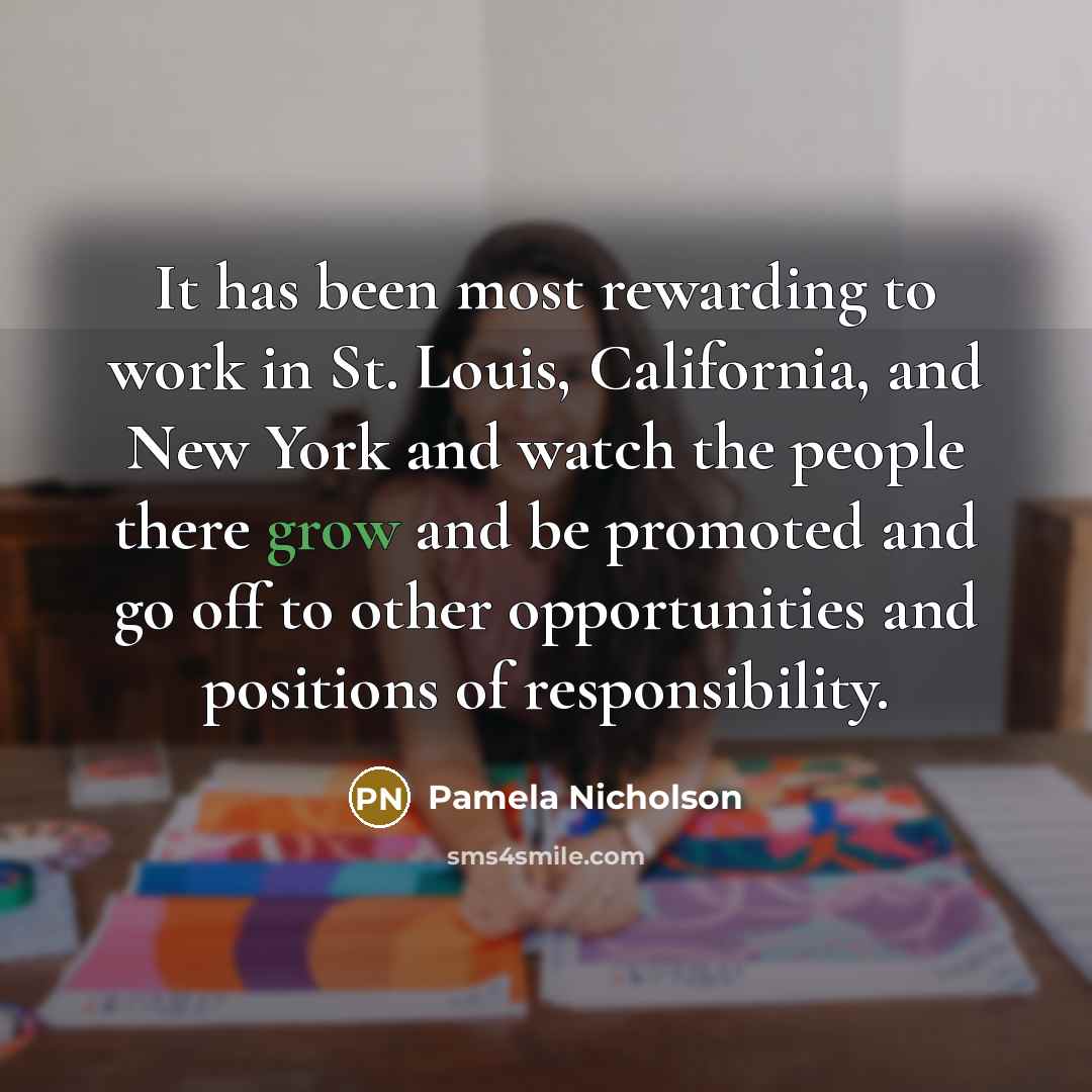 “It has been most rewarding to work in St. Louis, California, and New York and watch the people there grow and be promoted and go off to other opportunities and positions of responsibility.” quote by Pamela Nicholson