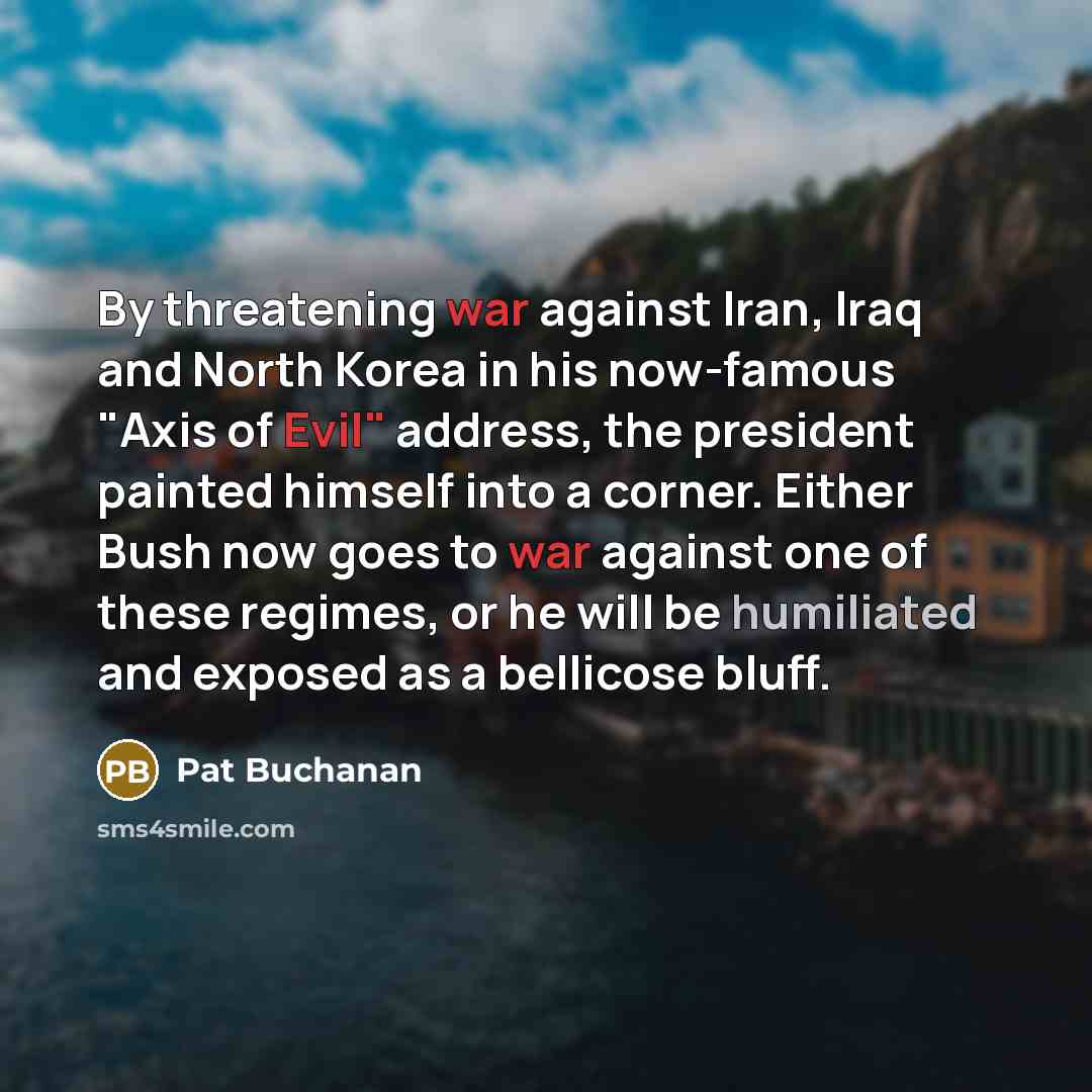 “By threatening war against Iran, Iraq and North Korea in his now-famous "Axis of Evil" address, the president painted himself into a corner. Either Bush now goes to war against one of these regimes, or he will be humiliated and exposed as a bellicose bluff.” quote by Pat Buchanan
