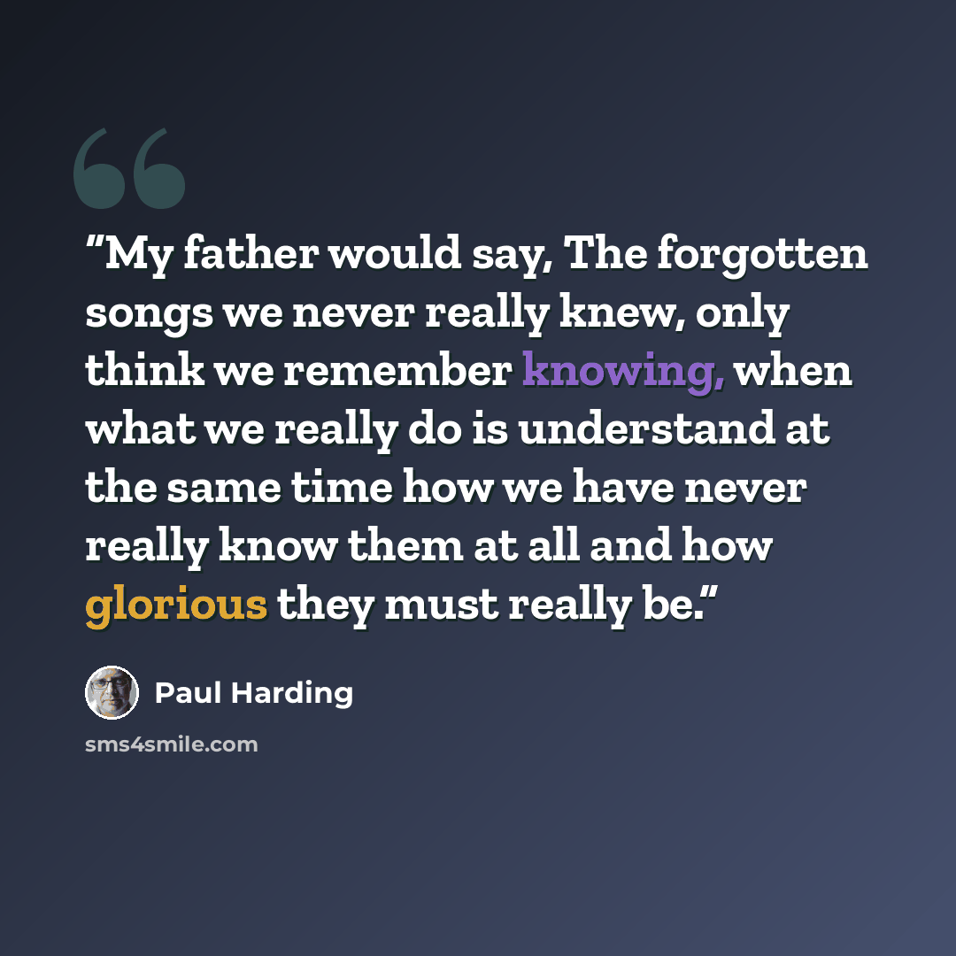 “My father would say, The forgotten songs we never really knew, only think we remember knowing, when what we really do is understand at the same time how we have never really know them at all and how glorious they must really be.” quote by Paul Harding
