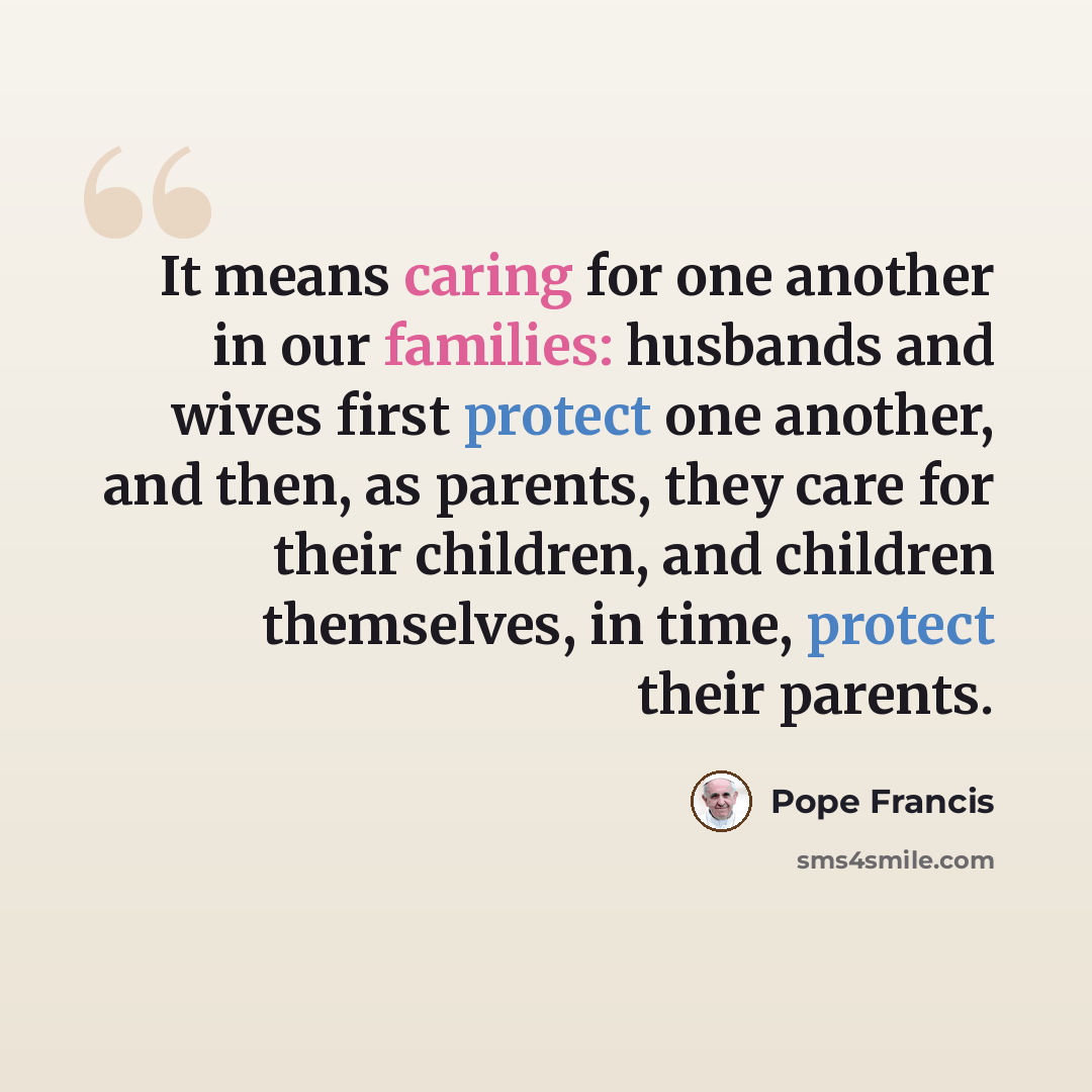 “It means caring for one another in our families: husbands and wives first protect one another, and then, as parents, they care for their children, and children themselves, in time, protect their parents.” quote by Pope Francis